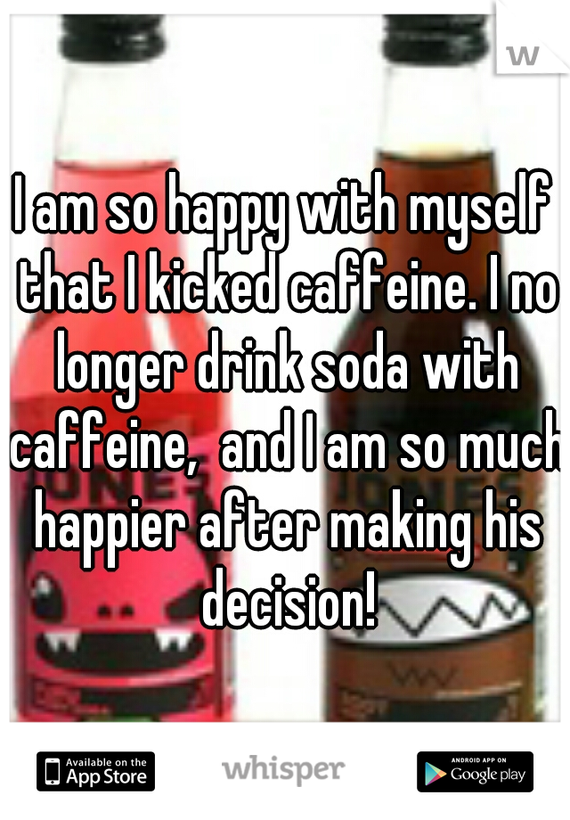 I am so happy with myself that I kicked caffeine. I no longer drink soda with caffeine,  and I am so much happier after making his decision!