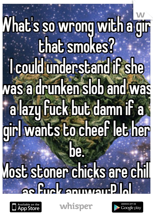 What's so wrong with a girl that smokes?
I could understand if she was a drunken slob and was a lazy fuck but damn if a girl wants to cheef let her be.
Most stoner chicks are chill as fuck anyway:P lol