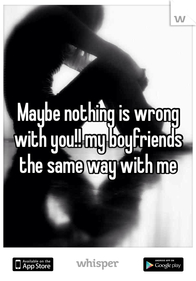 Maybe nothing is wrong with you!! my boyfriends the same way with me 