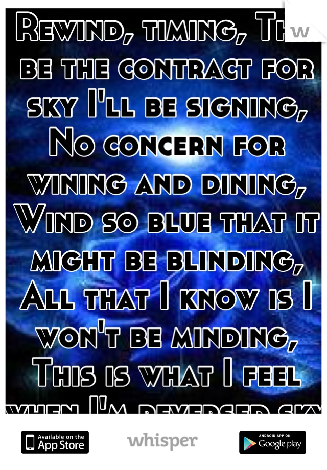 Rewind, timing, This be the contract for sky I'll be signing, No concern for wining and dining, Wind so blue that it might be blinding, All that I know is I won't be minding, This is what I feel when I'm reversed sky diving.