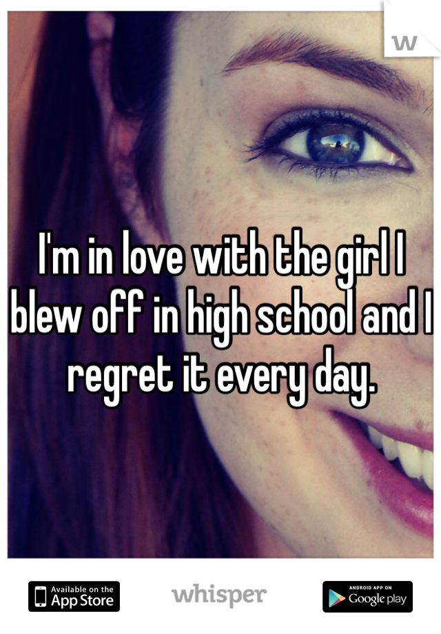 I'm in love with the girl I blew off in high school and I regret it every day. 