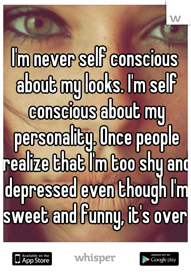 I'm never self conscious about my looks. I'm self conscious about my personality. Once people realize that I'm too shy and depressed even though I'm sweet and funny, it's over. 