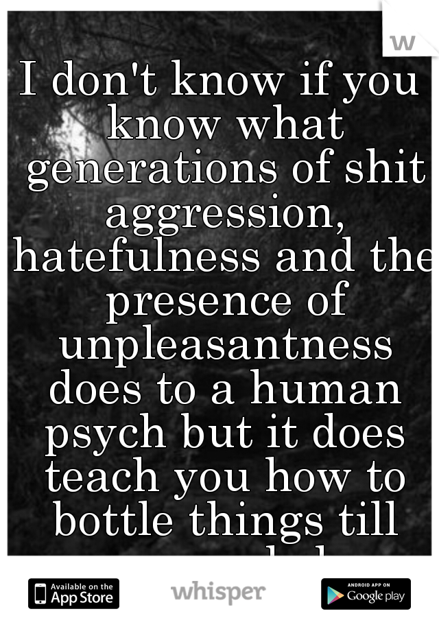 I don't know if you know what generations of shit aggression, hatefulness and the presence of unpleasantness does to a human psych but it does teach you how to bottle things till you explode
