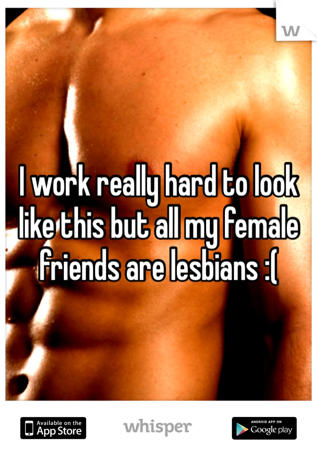 I work really hard to look like this but all my female friends are lesbians :(