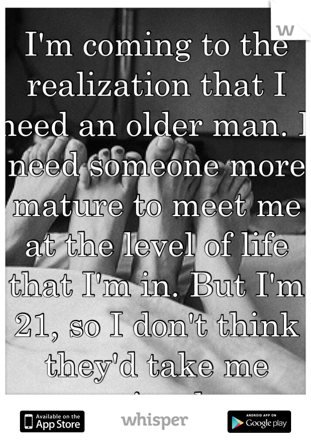 I'm coming to the realization that I need an older man. I need someone more mature to meet me at the level of life that I'm in. But I'm 21, so I don't think they'd take me seriously. 