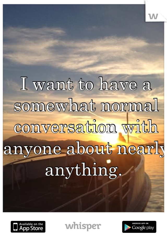 I want to have a somewhat normal conversation with anyone about nearly anything. 