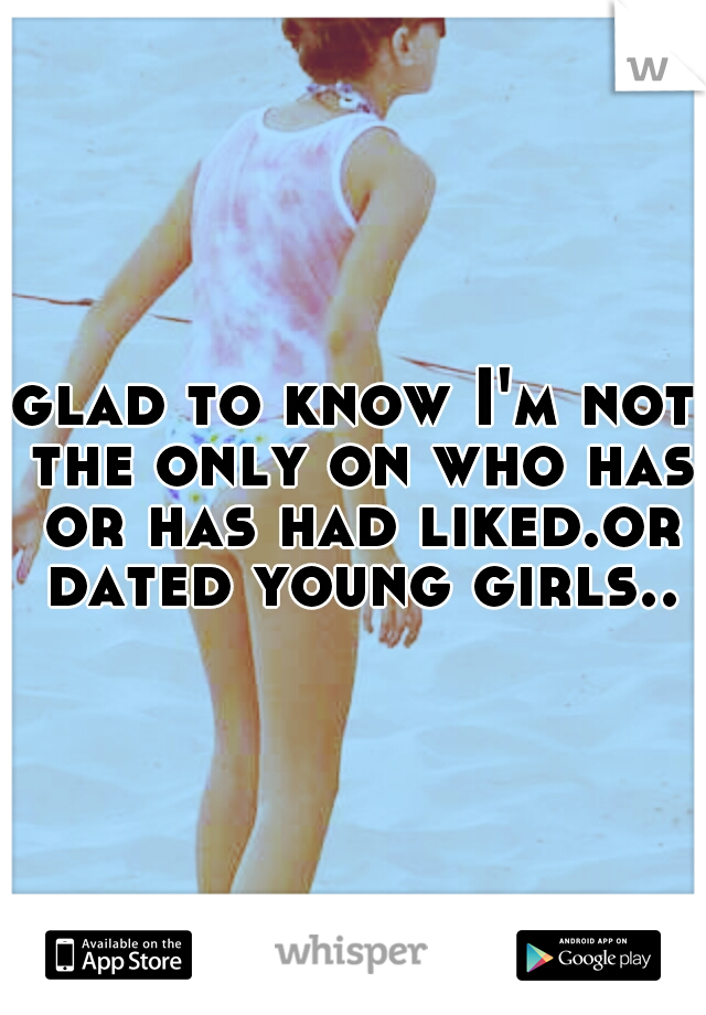 glad to know I'm not the only on who has or has had liked.or dated young girls..