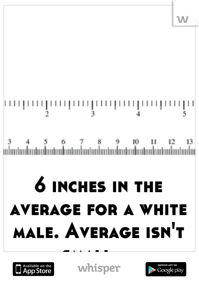 6 inches in the average for a white male. Average isn't small....