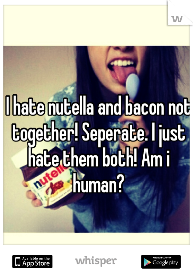 I hate nutella and bacon not together! Seperate. I just hate them both! Am i human?
