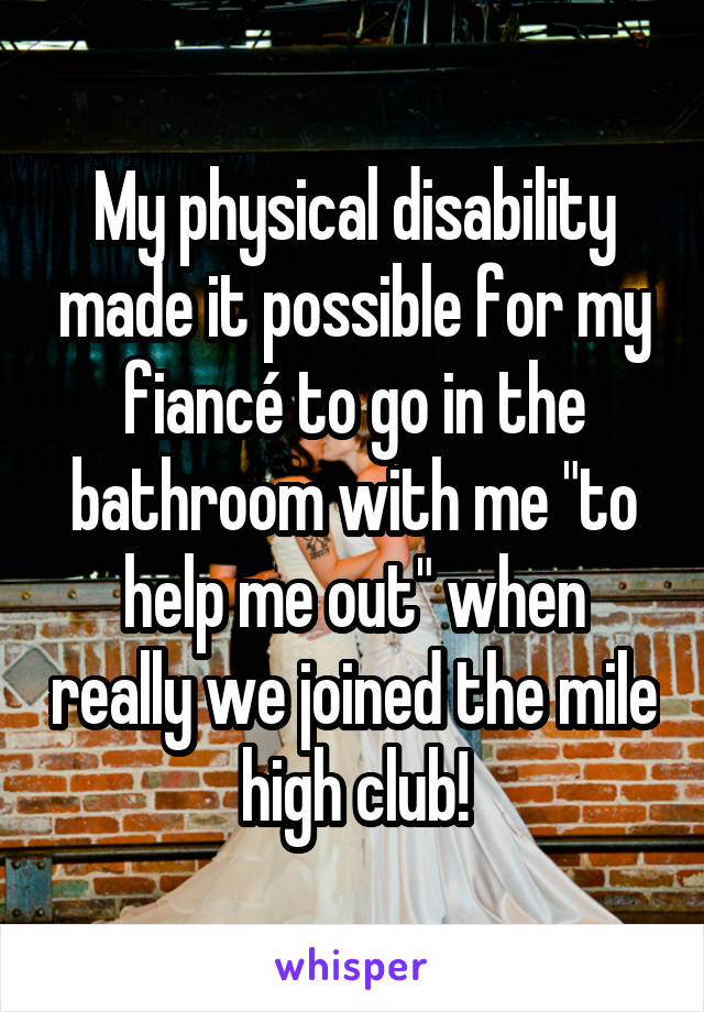My physical disability made it possible for my fiancé to go in the bathroom with me "to help me out" when really we joined the mile high club!