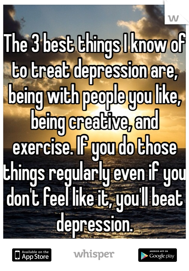 The 3 best things I know of to treat depression are, being with people you like, being creative, and exercise. If you do those things regularly even if you don't feel like it, you'll beat depression.