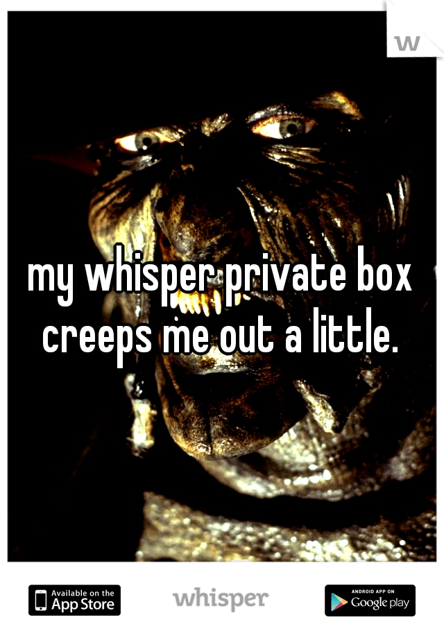 my whisper private box creeps me out a little. 