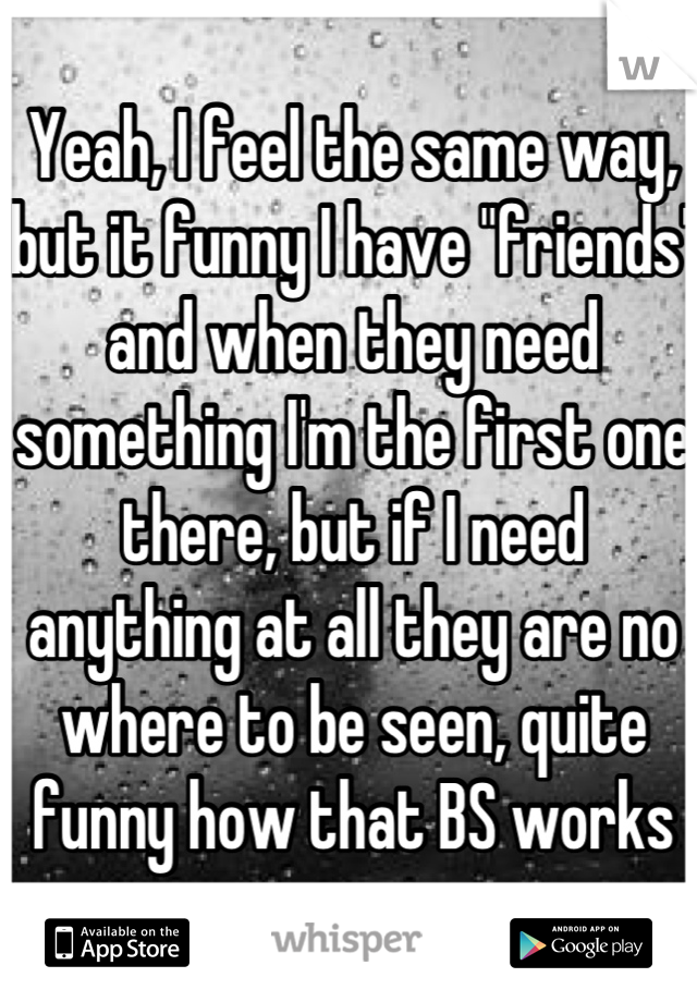 Yeah, I feel the same way, but it funny I have "friends" and when they need something I'm the first one there, but if I need anything at all they are no where to be seen, quite funny how that BS works