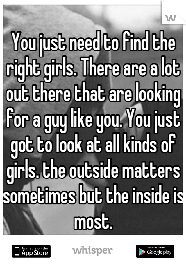 You just need to find the right girls. There are a lot out there that are looking for a guy like you. You just got to look at all kinds of girls. the outside matters sometimes but the inside is most.