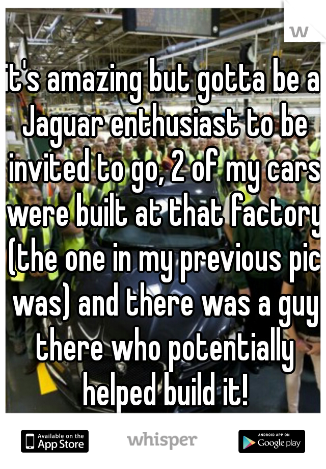 it's amazing but gotta be a Jaguar enthusiast to be invited to go, 2 of my cars were built at that factory (the one in my previous pic was) and there was a guy there who potentially helped build it!
