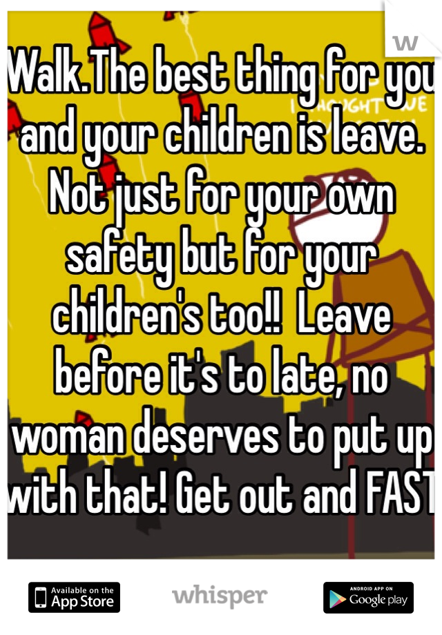 Walk.The best thing for you and your children is leave. Not just for your own safety but for your children's too!!  Leave before it's to late, no woman deserves to put up with that! Get out and FAST