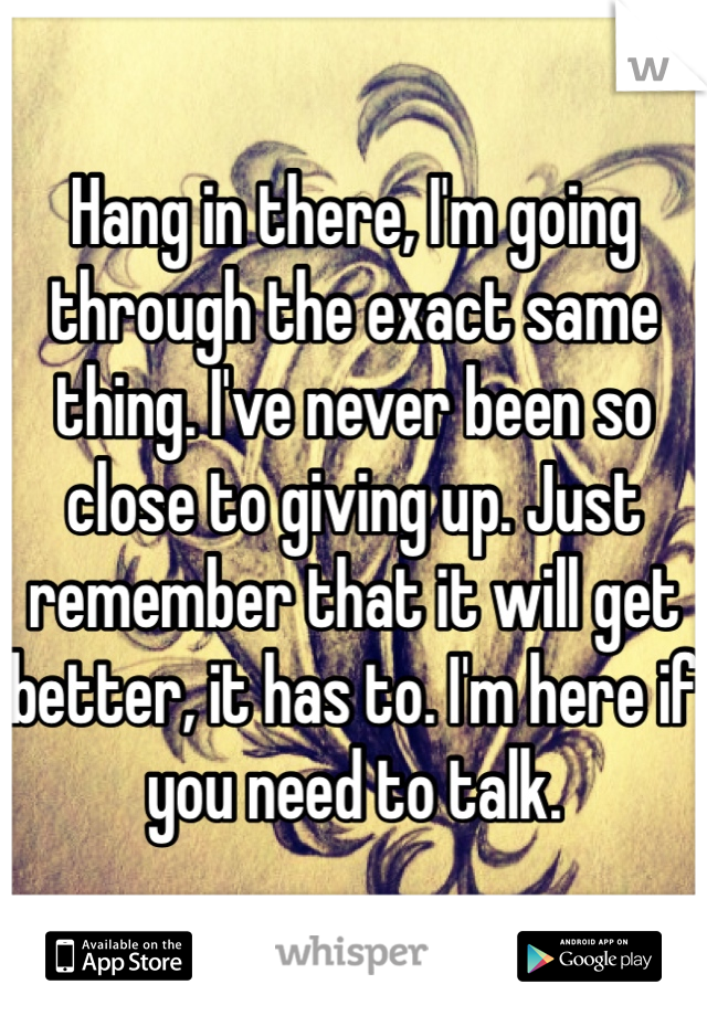 Hang in there, I'm going through the exact same thing. I've never been so close to giving up. Just remember that it will get better, it has to. I'm here if you need to talk.