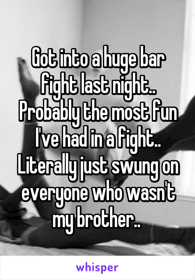 Got into a huge bar fight last night.. Probably the most fun I've had in a fight.. Literally just swung on everyone who wasn't my brother.. 