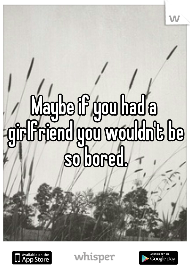 Maybe if you had a girlfriend you wouldn't be so bored.
