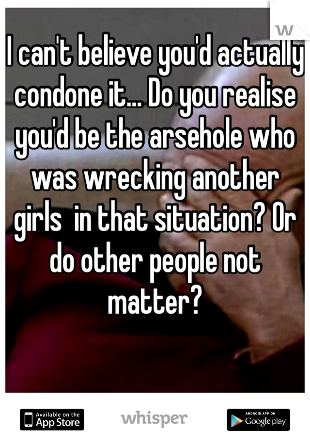 I can't believe you'd actually condone it... Do you realise you'd be the arsehole who was wrecking another girls  in that situation? Or do other people not matter?