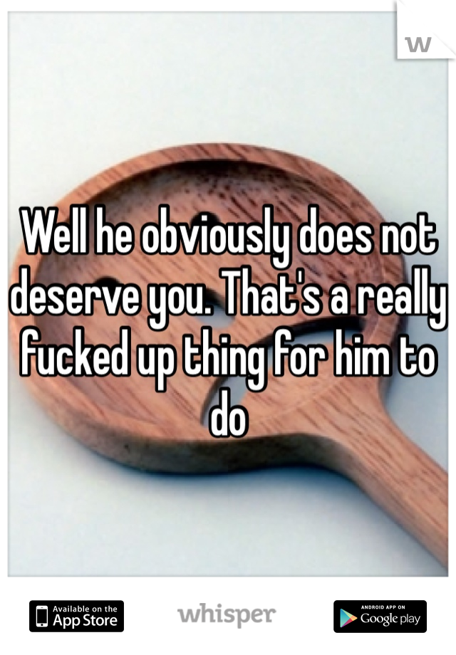 Well he obviously does not deserve you. That's a really fucked up thing for him to do 