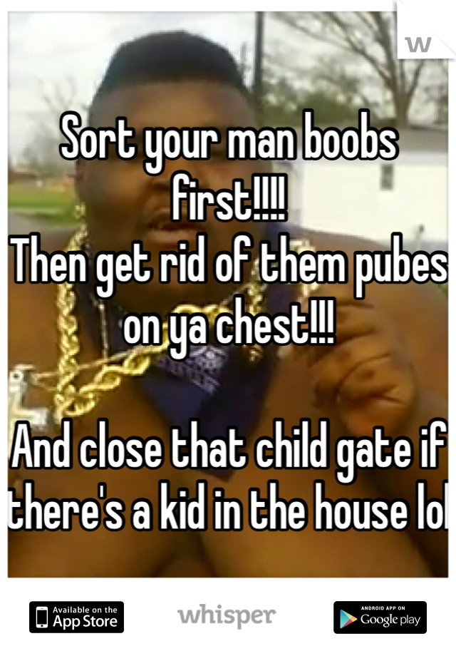 Sort your man boobs first!!!!
Then get rid of them pubes on ya chest!!!

And close that child gate if there's a kid in the house lol