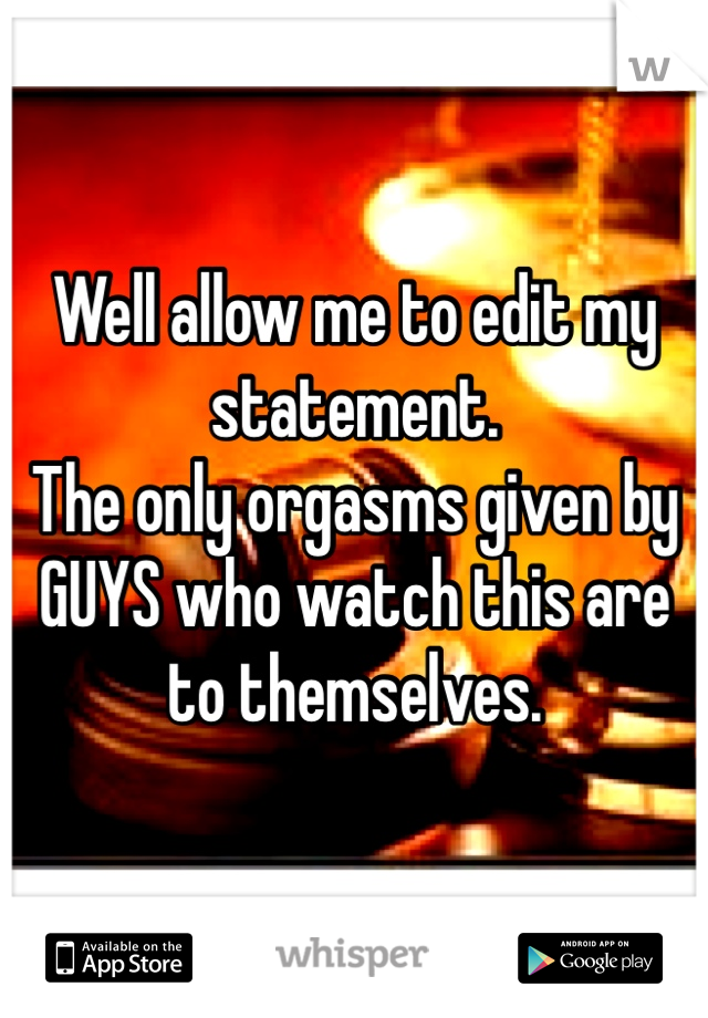 Well allow me to edit my statement.
The only orgasms given by GUYS who watch this are to themselves.
