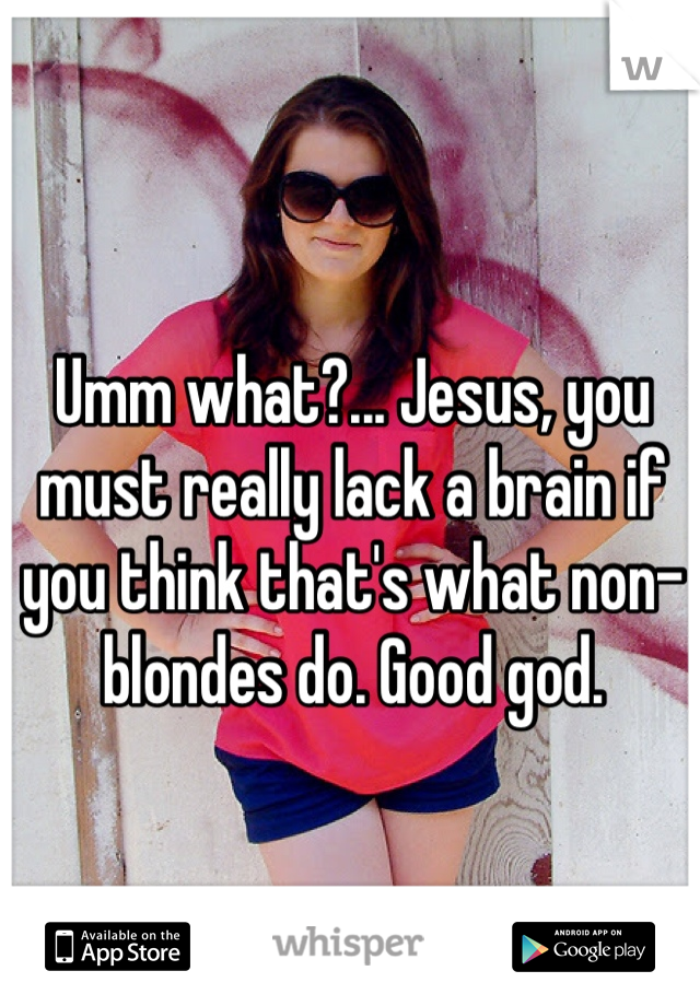 Umm what?... Jesus, you must really lack a brain if you think that's what non-blondes do. Good god. 