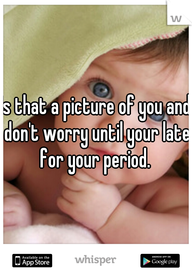 Is that a picture of you and don't worry until your late for your period. 