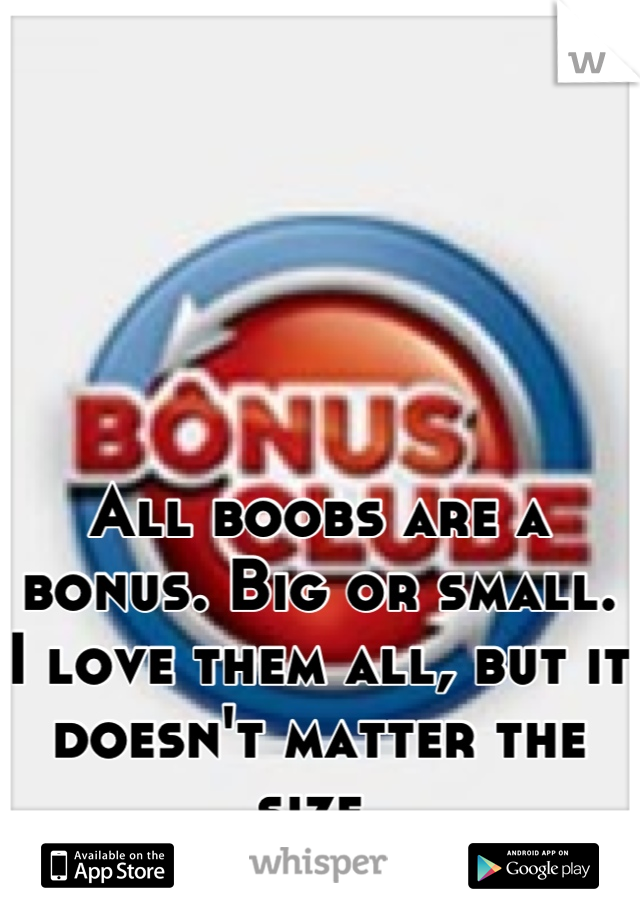 All boobs are a bonus. Big or small. I love them all, but it doesn't matter the size.
