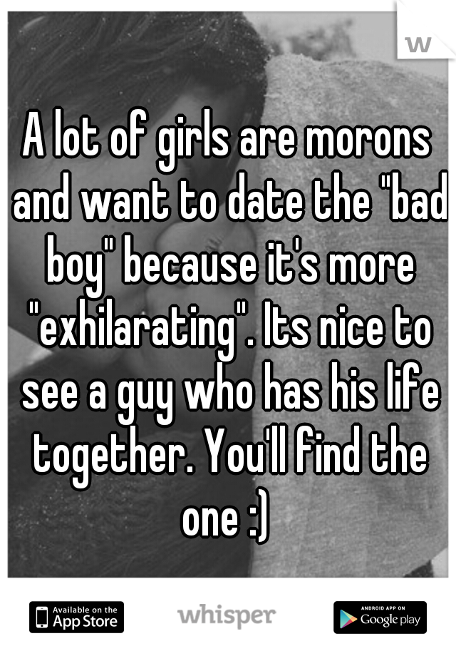 A lot of girls are morons and want to date the "bad boy" because it's more "exhilarating". Its nice to see a guy who has his life together. You'll find the one :) 