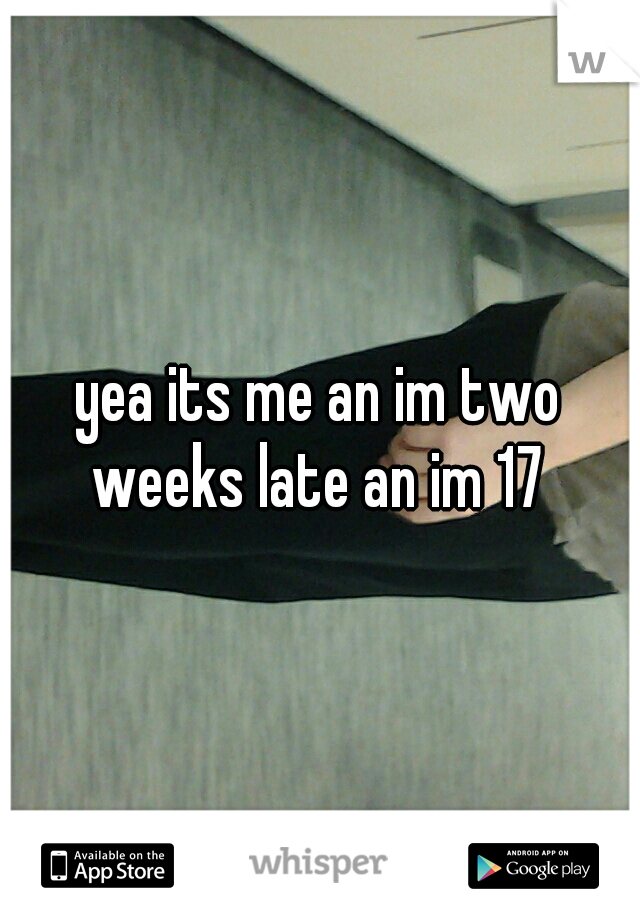 yea its me an im two weeks late an im 17 