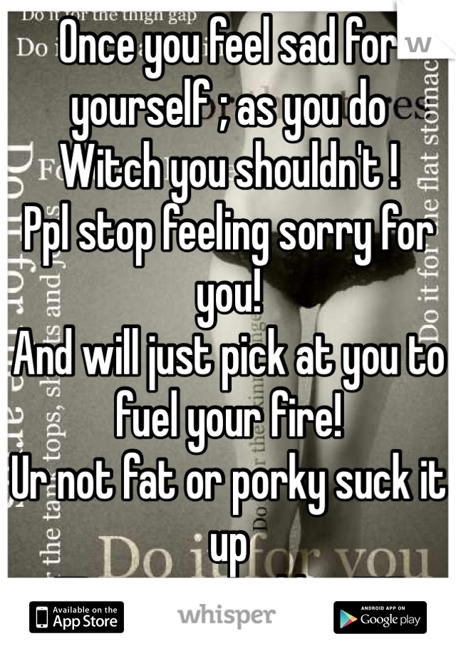 Once you feel sad for yourself ; as you do 
Witch you shouldn't !
Ppl stop feeling sorry for you!
And will just pick at you to fuel your fire!
Ur not fat or porky suck it up 
ED is your problem!!!!!!