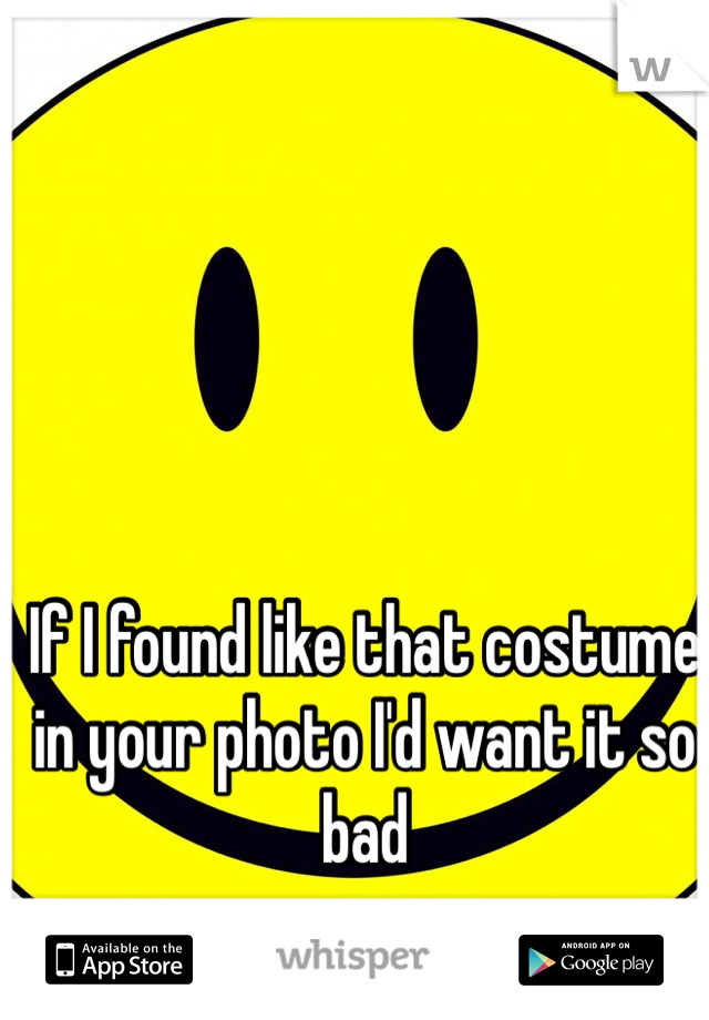 If I found like that costume in your photo I'd want it so bad