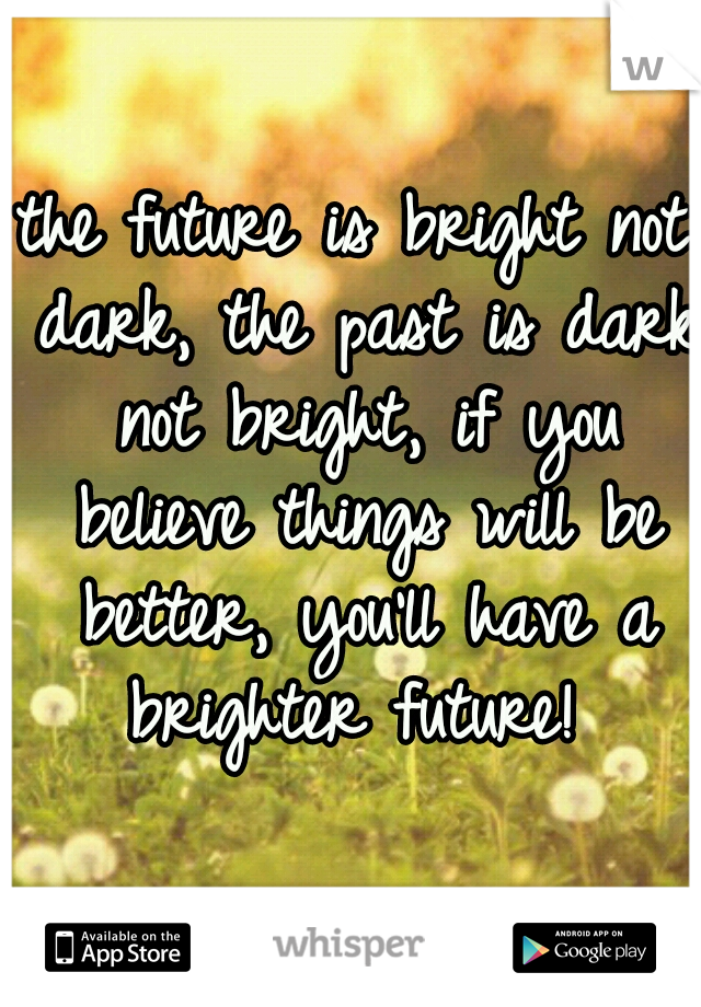 the future is bright not dark, the past is dark not bright, if you believe things will be better, you'll have a brighter future! 