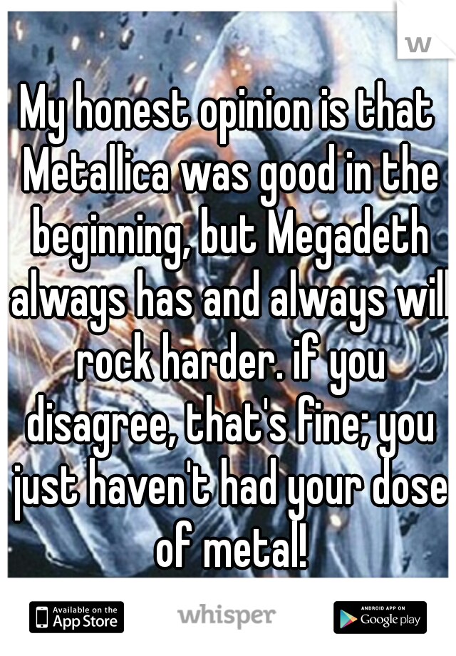 My honest opinion is that Metallica was good in the beginning, but Megadeth always has and always will rock harder. if you disagree, that's fine; you just haven't had your dose of metal!