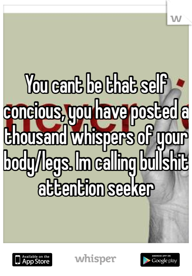 You cant be that self concious, you have posted a thousand whispers of your body/legs. Im calling bullshit attention seeker