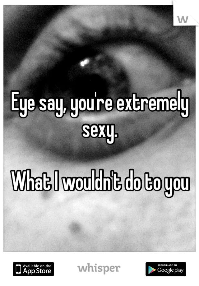 Eye say, you're extremely sexy.

What I wouldn't do to you