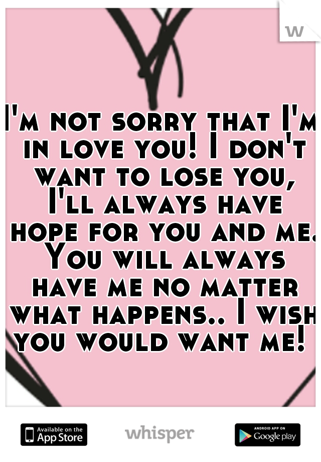 I'm not sorry that I'm in love you! I don't want to lose you, I'll always have hope for you and me. You will always have me no matter what happens.. I wish you would want me! 