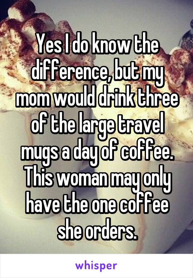 Yes I do know the difference, but my mom would drink three of the large travel mugs a day of coffee. This woman may only have the one coffee she orders.