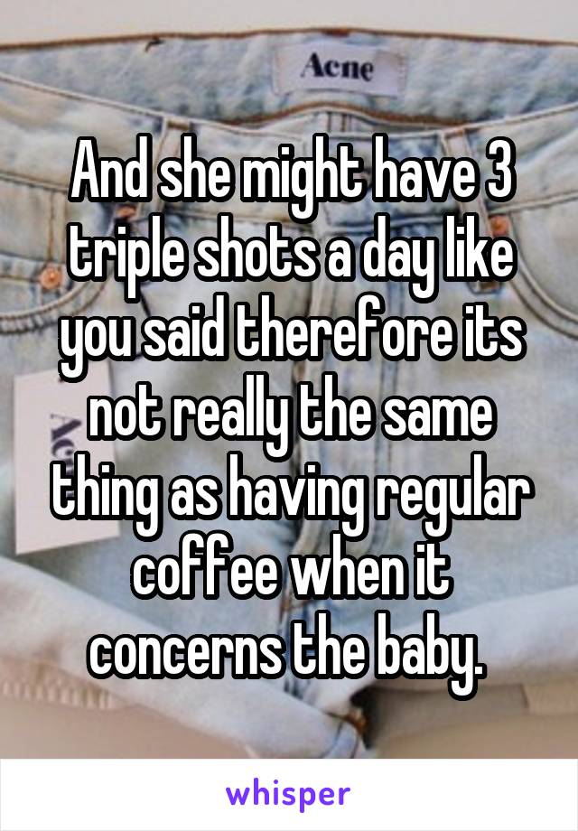 And she might have 3 triple shots a day like you said therefore its not really the same thing as having regular coffee when it concerns the baby. 