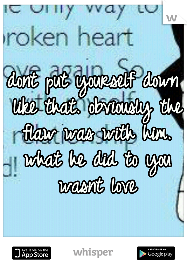 dont put yourself down like that. obviously the flaw was with him. what he did to you wasnt love