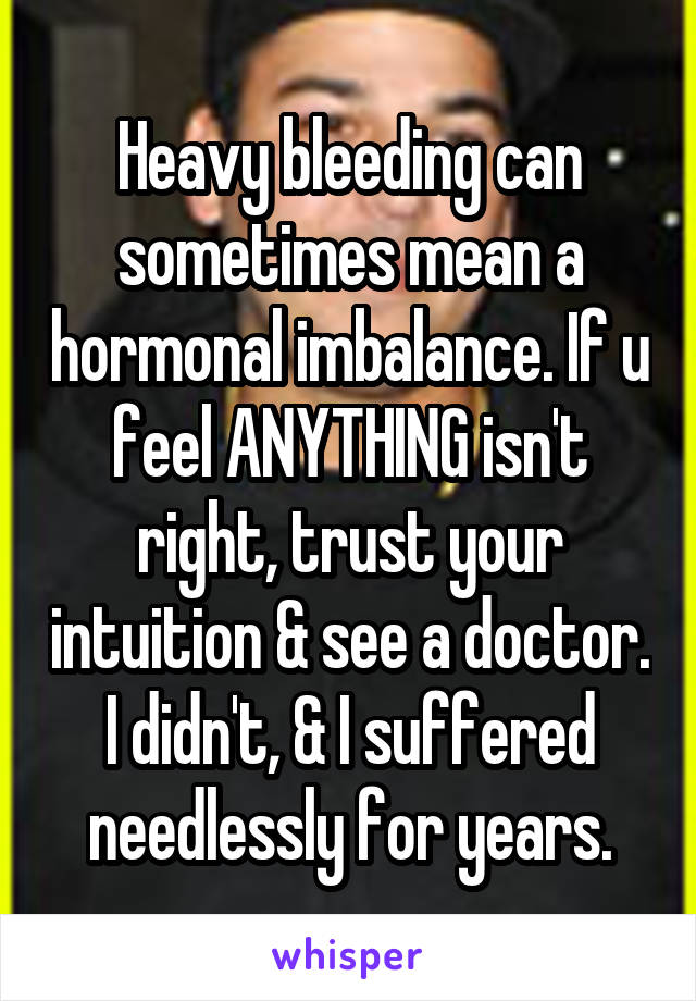 Heavy bleeding can sometimes mean a hormonal imbalance. If u feel ANYTHING isn't right, trust your intuition & see a doctor. I didn't, & I suffered needlessly for years.