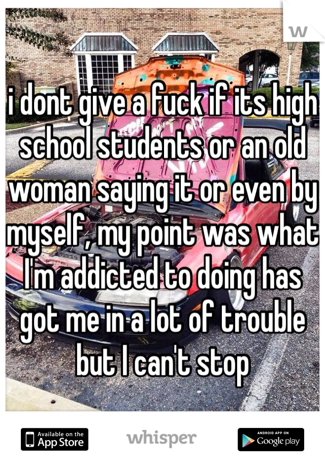 i dont give a fuck if its high school students or an old woman saying it or even by myself, my point was what I'm addicted to doing has got me in a lot of trouble but I can't stop