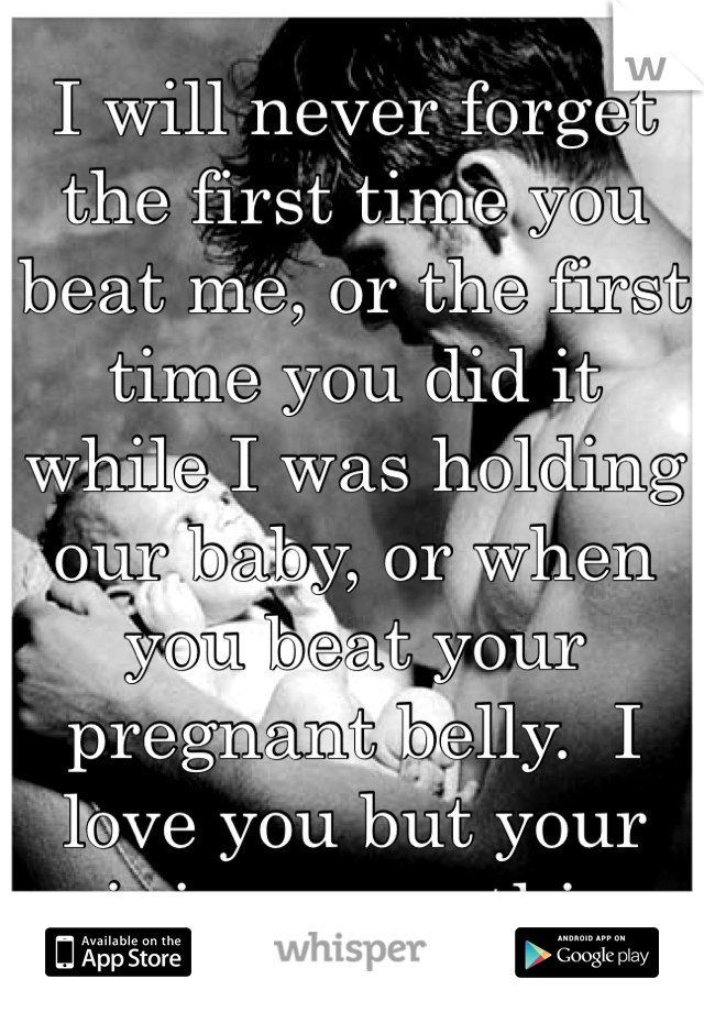 I will never forget the first time you beat me, or the first time you did it while I was holding our baby, or when you beat your pregnant belly.  I love you but your ruining everything.