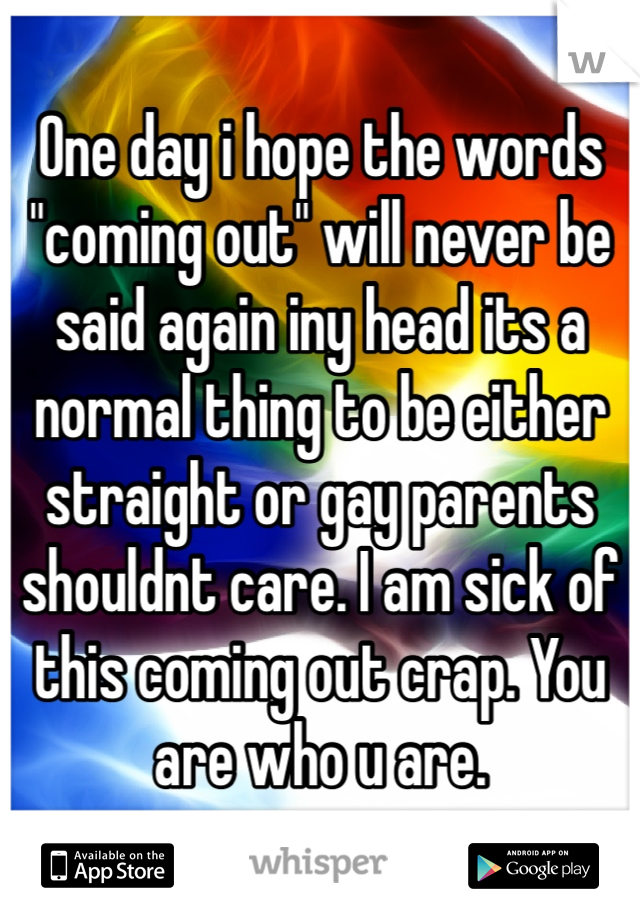 One day i hope the words "coming out" will never be said again iny head its a normal thing to be either straight or gay parents shouldnt care. I am sick of this coming out crap. You are who u are.
