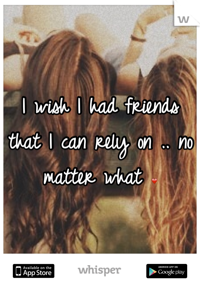 I wish I had friends that I can rely on .. no matter what ❤