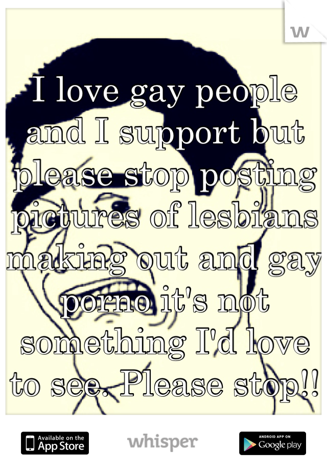 I love gay people and I support but please stop posting pictures of lesbians making out and gay porno it's not something I'd love to see. Please stop!!
