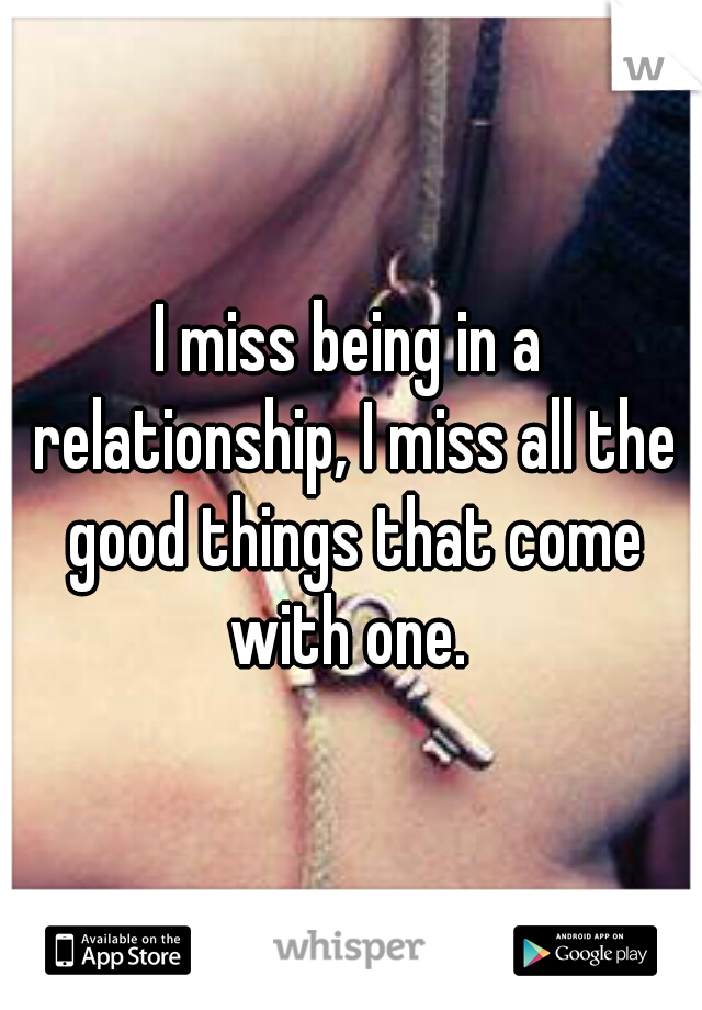 I miss being in a relationship, I miss all the good things that come with one. 