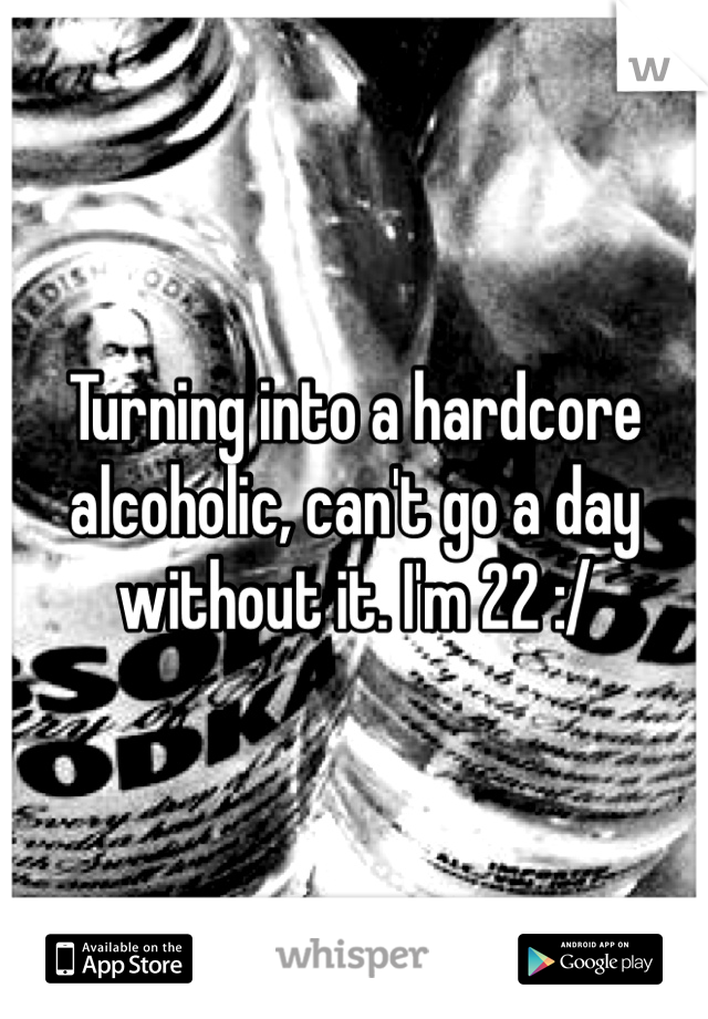 Turning into a hardcore alcoholic, can't go a day without it. I'm 22 :/